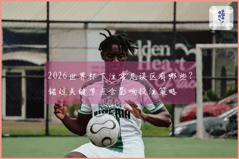 2026世界杯下注常见误区有哪些？错过关键节点会影响投注策略